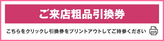 ご来店粗品引換券　こちらをクリックし引換券をプリントアウトしてご持参ください