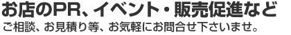 お店のPR、イベント・販売促進など　ご相談、お見積り等、お気軽にお問合せ下さいませ。
